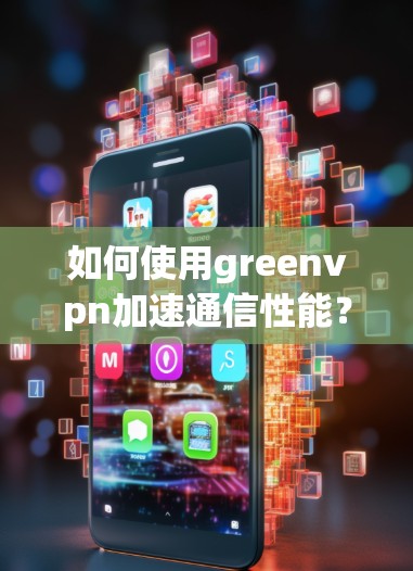 如何使用greenvpn加速通信性能?一位通信工程师的见解 如何使用greenvpn加速通信性能?一位通信工程师的见解