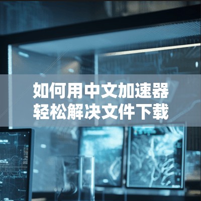 如何用中文加速器轻松解决文件下载问题
