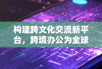 构建跨文化交流新平台，跨境办公为全球效率注入新动力