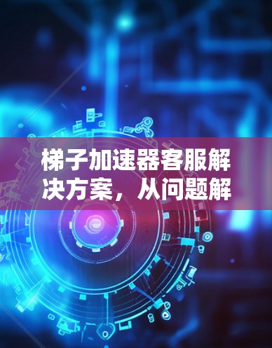 梯子加速器客服解决方案，从问题解决到用户价值提升