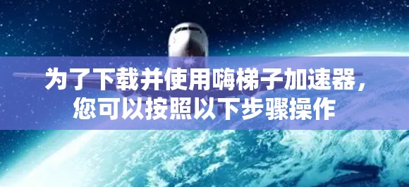 为了下载并使用嗨梯子加速器，您可以按照以下步骤操作