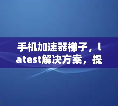手机加速器梯子,latest解决方案,提升手机性能的关键 手机加速器梯子,latest解决方案,提升手机性能的关键