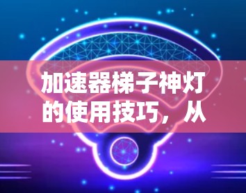 加速器梯子神灯的使用技巧，从原理到实际操作