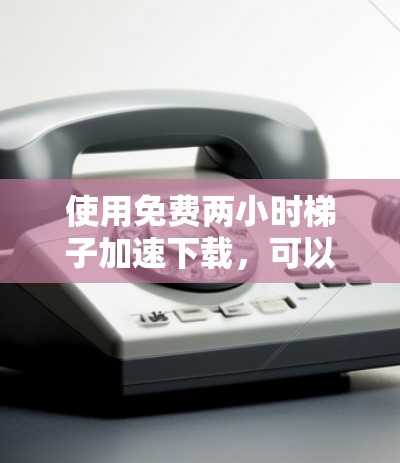 使用免费两小时梯子加速下载,可以按照以下步骤进行 使用免费两小时梯子加速下载,可以按照以下步骤进行