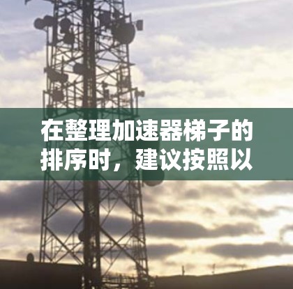 在整理加速器梯子的排序时,建议按照以下优先级和多维度因素进行评估,以帮助用户选择最适合自己的加速器 在整理加速器梯子的排序时,建议按照以下优先级和多维度因素进行评估,以帮助用户选择最适合自己的加速器