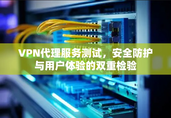 VPN代理服务测试,安全防护与用户体验的双重检验 VPN代理服务测试,安全防护与用户体验的双重检验