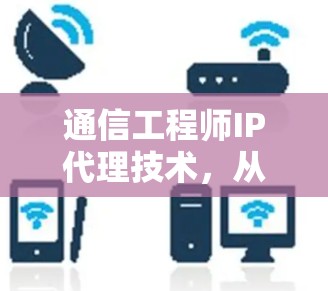 通信工程师IP代理技术，从网络保护到数据安全的解决方案