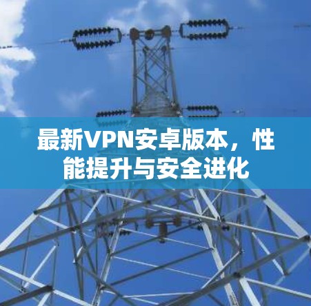 最新VPN安卓版本,性能提升与安全进化 最新VPN安卓版本,性能提升与安全进化