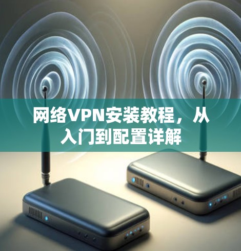 网络VPN安装教程,从入门到配置详解 网络VPN安装教程,从入门到配置详解