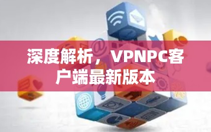 深度解析,VPNPC客户端最新版本 深度解析,VPNPC客户端最新版本
