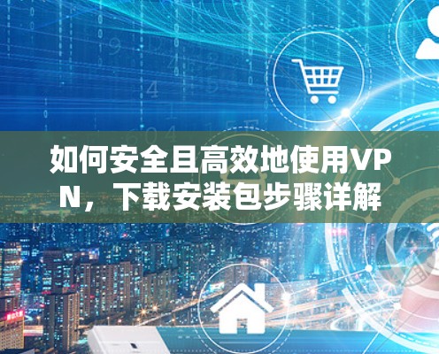 如何安全且高效地使用VPN,下载安装包步骤详解 如何安全且高效地使用VPN,下载安装包步骤详解