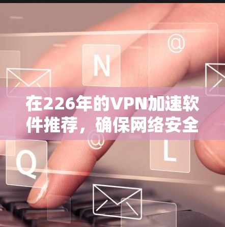在226年的VPN加速软件推荐，确保网络安全高效，以下是几个综合考虑的因素和推荐列表