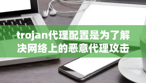 trojan代理配置是为了解决网络上的恶意代理攻击而设计的软件配置。以下是对 trojan代理配置的详细总结