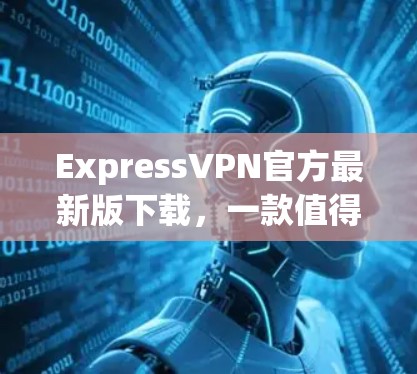 ExpressVPN官方最新版下载,一款值得信赖的VPN选择 ExpressVPN官方最新版下载,一款值得信赖的VPN选择