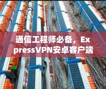 通信工程师必备,ExpressVPN安卓客户端安装指南 通信工程师必备,ExpressVPN安卓客户端安装指南