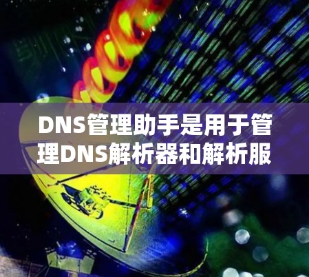 DNS管理助手是用于管理DNS解析器和解析服务器的工具，以下是其主要功能和使用步骤的总结