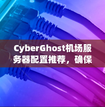 CyberGhost机场服务器配置推荐,确保机场安全与高效运行 CyberGhost机场服务器配置推荐,确保机场安全与高效运行
