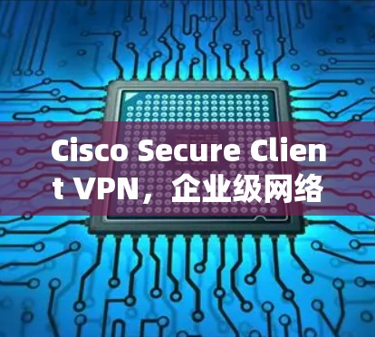 Cisco Secure Client VPN，企业级网络隔离解决方案