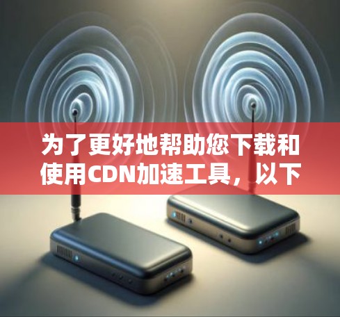为了更好地帮助您下载和使用CDN加速工具，以下是详细的步骤和建议