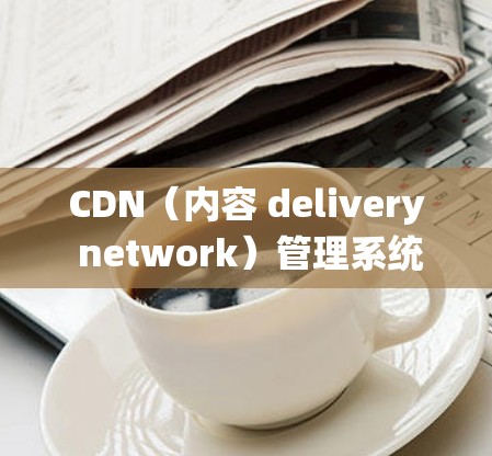 CDN（内容 delivery network）管理系统概述