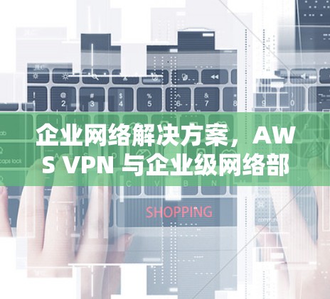 企业网络解决方案,AWS VPN 与企业级网络部署 企业网络解决方案,AWS VPN 与企业级网络部署