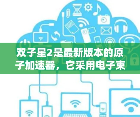 双子星2是最新版本的原子加速器,它采用电子束加速技术,同时发射射电粒子,具备先进的科学仪器和系统。以下是其主要特点和成果 双子星2是最新版本的原子加速器,它采用电子束加速技术,同时发射射电粒子,具备先进的科学仪器和系统。以下是其主要特点和成果