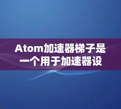 Atom加速器梯子是一个用于加速器设备的加速控制工具,通常用于连接多个加速器模块,实现复杂的加速控制。以下是关于该工具的详细信息 Atom加速器梯子是一个用于加速器设备的加速控制工具,通常用于连接多个加速器模块,实现复杂的加速控制。以下是关于该工具的详细信息