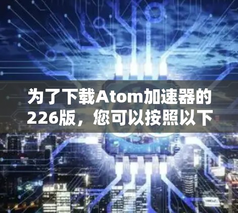 为了下载Atom加速器的226版,您可以按照以下步骤操作 为了下载Atom加速器的226版,您可以按照以下步骤操作