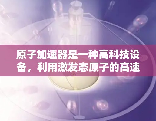 原子加速器是一种高科技设备,利用激发态原子的高速运动来追踪和研究原子的性质和行为。以下是对该技术的详细总结 原子加速器是一种高科技设备,利用激发态原子的高速运动来追踪和研究原子的性质和行为。以下是对该技术的详细总结