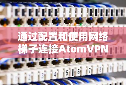通过配置和使用网络梯子连接AtomVPN,以下是详细的步骤说明 通过配置和使用网络梯子连接AtomVPN,以下是详细的步骤说明