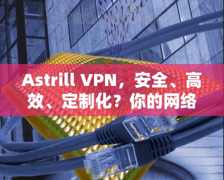 Astrill VPN，安全、高效、定制化？你的网络的安全选择