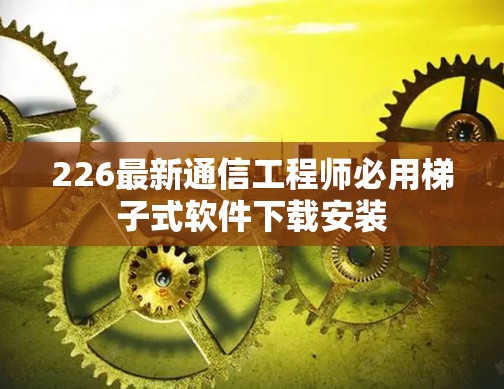 226最新通信工程师必用梯子式软件下载安装 226最新通信工程师必用梯子式软件下载安装