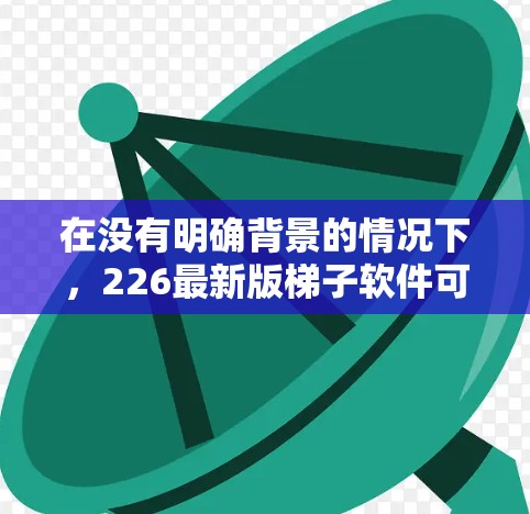 在没有明确背景的情况下,226最新版梯子软件可能指的是某种特定领域的软件,比如建筑、编程、数据分析或其他行业。以下是一些可能的解释 在没有明确背景的情况下,226最新版梯子软件可能指的是某种特定领域的软件,比如建筑、编程、数据分析或其他行业。以下是一些可能的解释