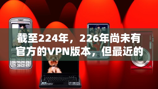 截至224年,226年尚未有官方的VPN版本,但最近的官方VPN系统可能会在224年左右推出。以下是一些可能的官方VPN系统 截至224年,226年尚未有官方的VPN版本,但最近的官方VPN系统可能会在224年左右推出。以下是一些可能的官方VPN系统