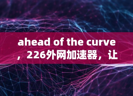 ahead of the curve,226外网加速器,让你的网络在时代中立 ahead of the curve,226外网加速器,让你的网络在时代中立