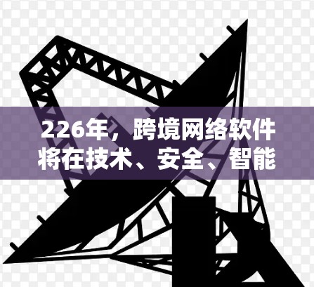 226年，跨境网络软件将在技术、安全、智能设备普及、数据隐私、人工智能应用以及全球协作等方面展现出新的面貌。以下是对这一年的展望
