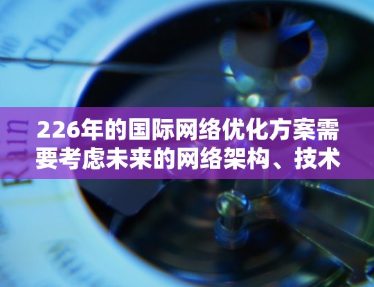226年的国际网络优化方案需要考虑未来的网络架构、技术融合、性能优化、安全与隐私、成本控制、用户体验以及社区参与等多方面。以下是一个详细的优化方案建议