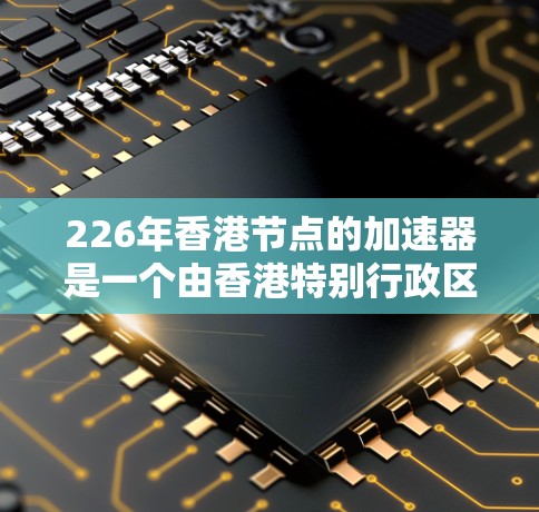 226年香港节点的加速器是一个由香港特别行政区香港湾港湾等地点运行的核能加速器装置，旨在提升核能技术的效率和安全性。以下是该加速器的核心特点和进展