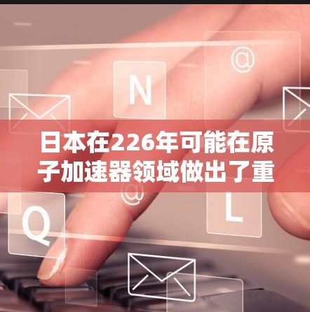 日本在226年可能在原子加速器领域做出了重要努力,特别是在材料科学和技术发展方面。以下是详细的分析和结论 日本在226年可能在原子加速器领域做出了重要努力,特别是在材料科学和技术发展方面。以下是详细的分析和结论