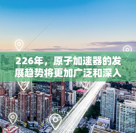 226年,原子加速器的发展趋势将更加广泛和深入,尤其是在材料科学、计算能力、能源需求和安全性的方面。以下是几个可能的关键趋势 226年,原子加速器的发展趋势将更加广泛和深入,尤其是在材料科学、计算能力、能源需求和安全性的方面。以下是几个可能的关键趋势