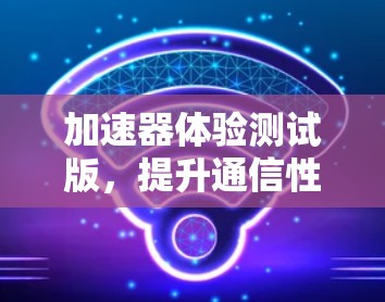 加速器体验测试版,提升通信性能的智能化解决方案 加速器体验测试版,提升通信性能的智能化解决方案