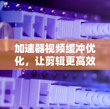 加速器视频缓冲优化，让剪辑更高效