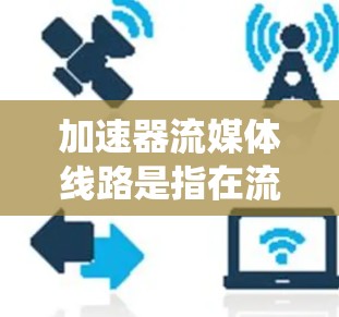 加速器流媒体线路是指在流媒体设备或服务器中使用加速器技术来提升流媒体传输速度的系统。加速器通常指能够更快连接到互联网的设备或软件，用于加速流媒体流媒体的传输。以下是关于加速器流媒体线路的详细信息
