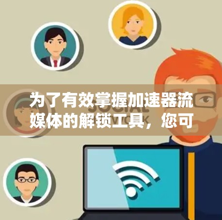 为了有效掌握加速器流媒体的解锁工具，您可以按照以下步骤进行系统的学习和实践