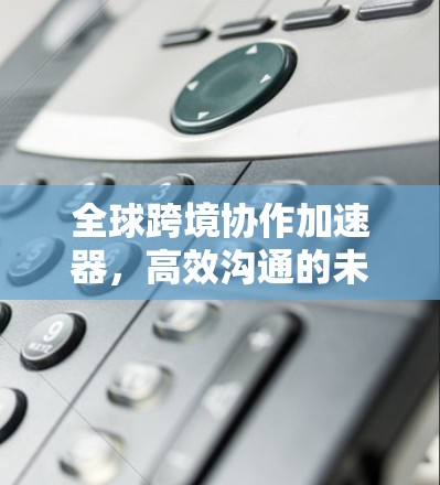 全球跨境协作加速器,高效沟通的未来解决方案 全球跨境协作加速器,高效沟通的未来解决方案